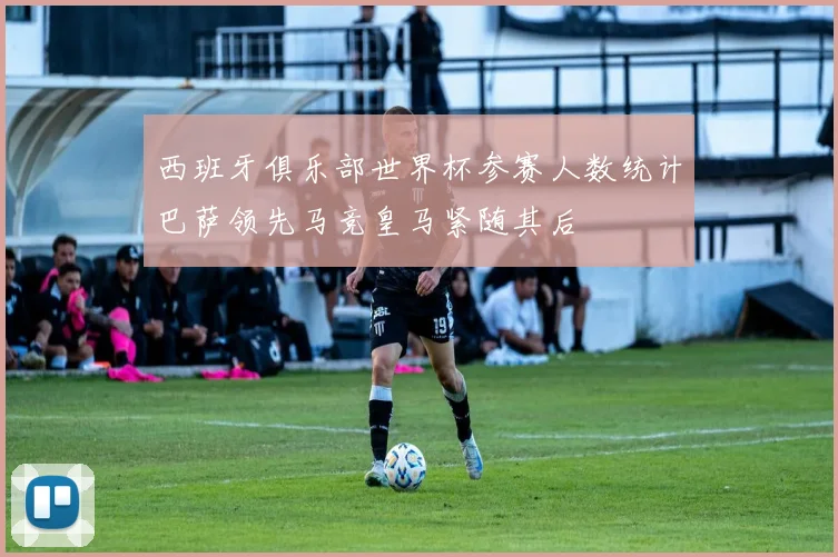 西班牙俱乐部世界杯参赛人数统计巴萨领先马竞皇马紧随其后