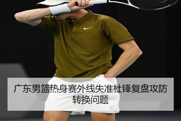 广东男篮热身赛外线失准杜锋复盘攻防转换问题